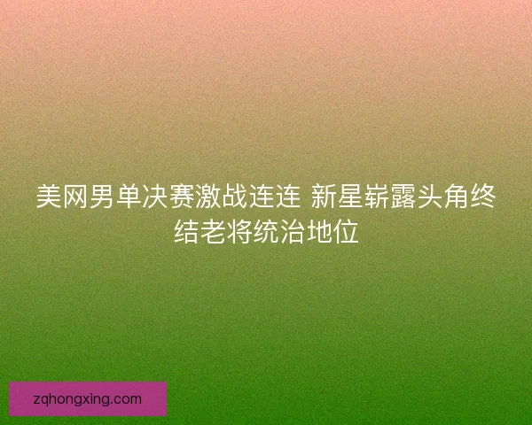 美网男单决赛激战连连 新星崭露头角终结老将统治地位