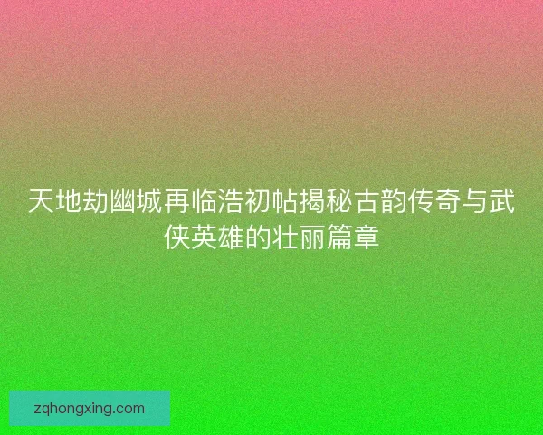 天地劫幽城再临浩初帖揭秘古韵传奇与武侠英雄的壮丽篇章 天地劫幽城再临浩初帖揭秘古韵传奇与武侠英雄的壮丽篇章