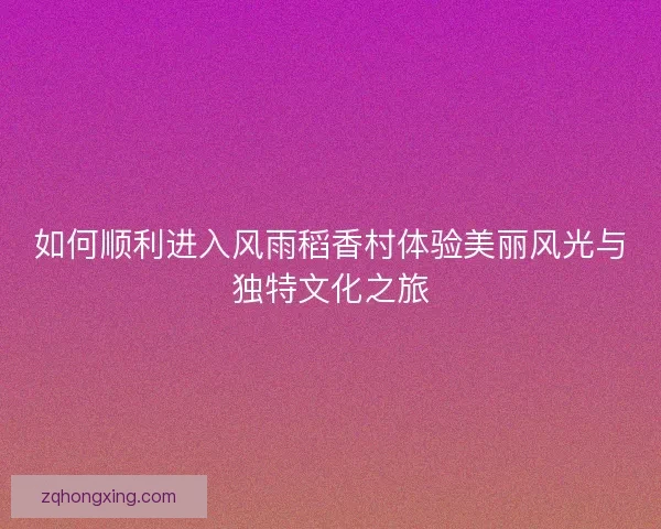 如何顺利进入风雨稻香村体验美丽风光与独特文化之旅 如何顺利进入风雨稻香村体验美丽风光与独特文化之旅