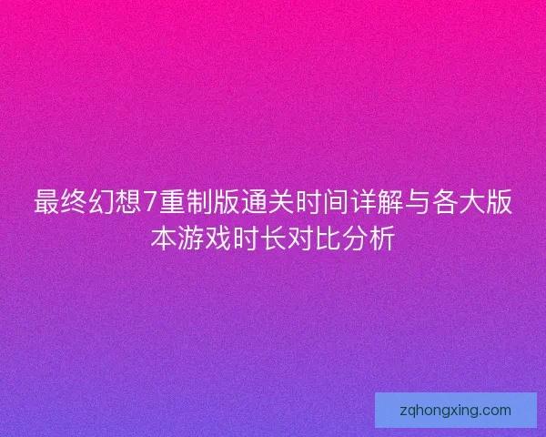 最终幻想7重制版通关时间详解与各大版本游戏时长对比分析