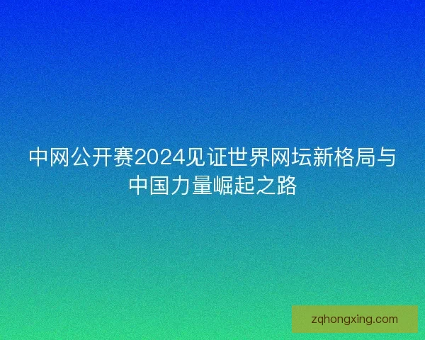 中网公开赛2024见证世界网坛新格局与中国力量崛起之路 中网公开赛2024见证世界网坛新格局与中国力量崛起之路