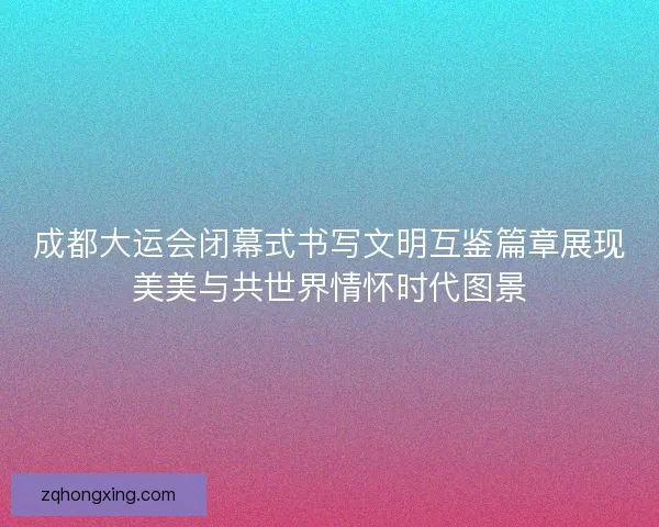 成都大运会闭幕式书写文明互鉴篇章展现美美与共世界情怀时代图景 成都大运会闭幕式书写文明互鉴篇章展现美美与共世界情怀时代图景
