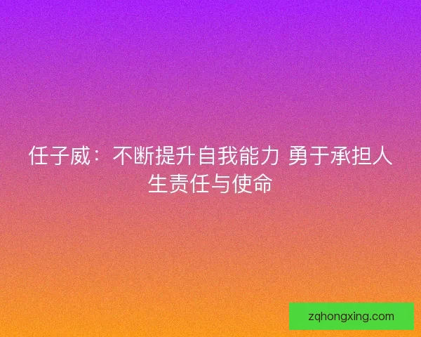 任子威:不断提升自我能力 勇于承担人生责任与使命 任子威:不断提升自我能力 勇于承担人生责任与使命