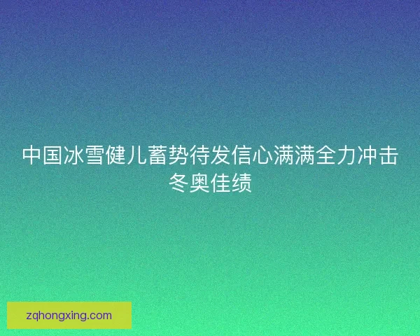 中国冰雪健儿蓄势待发信心满满全力冲击冬奥佳绩
