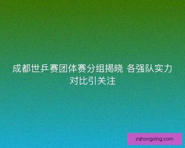 成都世乒赛团体赛分组揭晓 各强队实力对比引关注