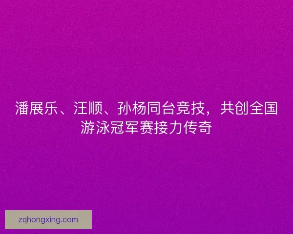 潘展乐、汪顺、孙杨同台竞技，共创全国游泳冠军赛接力传奇