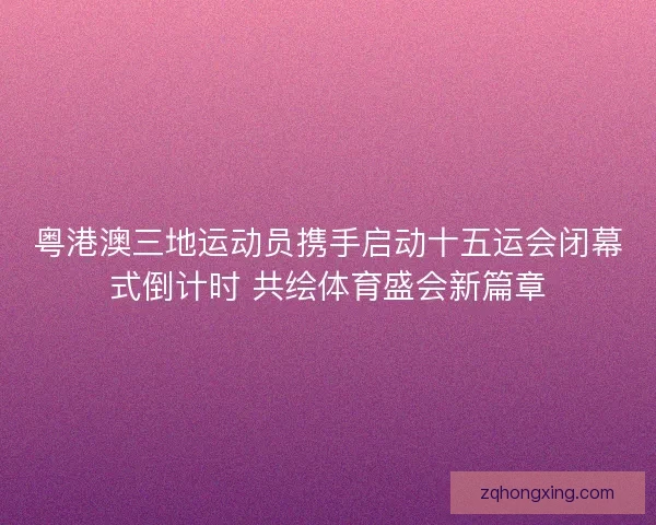 粤港澳三地运动员携手启动十五运会闭幕式倒计时 共绘体育盛会新篇章 粤港澳三地运动员携手启动十五运会闭幕式倒计时 共绘体育盛会新篇章