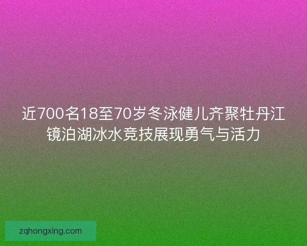 近700名18至70岁冬泳健儿齐聚牡丹江镜泊湖冰水竞技展现勇气与活力 近700名18至70岁冬泳健儿齐聚牡丹江镜泊湖冰水竞技展现勇气与活力