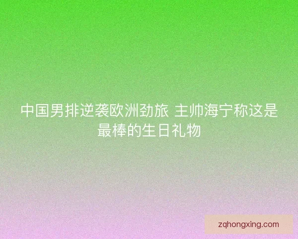 中国男排逆袭欧洲劲旅 主帅海宁称这是最棒的生日礼物 中国男排逆袭欧洲劲旅 主帅海宁称这是最棒的生日礼物