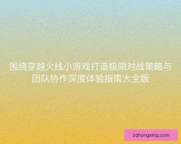 围绕穿越火线小游戏打造极限对战策略与团队协作深度体验指南大全版 围绕穿越火线小游戏打造极限对战策略与团队协作深度体验指南大全版