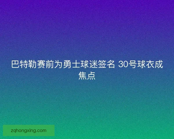巴特勒赛前为勇士球迷签名 30号球衣成焦点 巴特勒赛前为勇士球迷签名 30号球衣成焦点