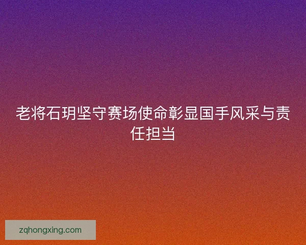 老将石玥坚守赛场使命彰显国手风采与责任担当 老将石玥坚守赛场使命彰显国手风采与责任担当