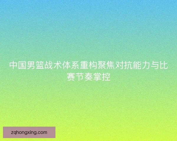 中国男篮战术体系重构聚焦对抗能力与比赛节奏掌控 中国男篮战术体系重构聚焦对抗能力与比赛节奏掌控