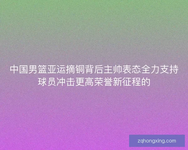 中国男篮亚运摘铜背后主帅表态全力支持球员冲击更高荣誉新征程的 中国男篮亚运摘铜背后主帅表态全力支持球员冲击更高荣誉新征程的