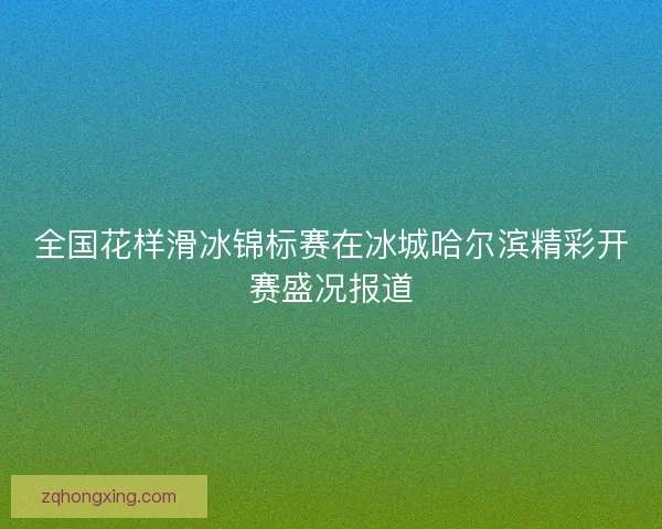 全国花样滑冰锦标赛在冰城哈尔滨精彩开赛盛况报道 全国花样滑冰锦标赛在冰城哈尔滨精彩开赛盛况报道