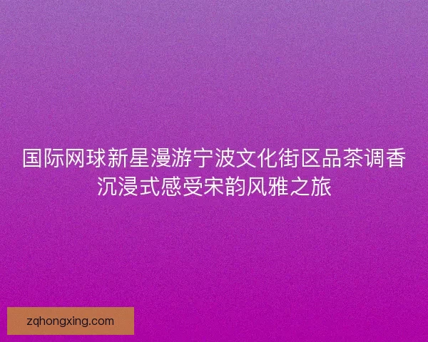 国际网球新星漫游宁波文化街区品茶调香沉浸式感受宋韵风雅之旅 国际网球新星漫游宁波文化街区品茶调香沉浸式感受宋韵风雅之旅