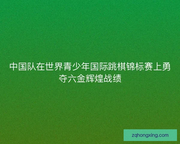 中国队在世界青少年国际跳棋锦标赛上勇夺六金辉煌战绩 中国队在世界青少年国际跳棋锦标赛上勇夺六金辉煌战绩